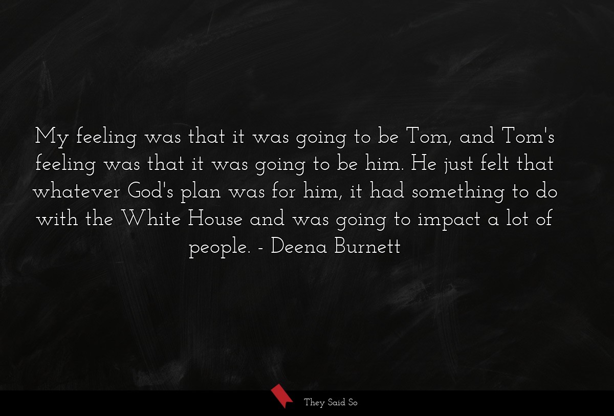 My feeling was that it was going to be Tom, and Tom's feeling was that it was going to be him. He just felt that whatever God's plan was for him, it had something to do with the White House and was going to impact a lot of people.