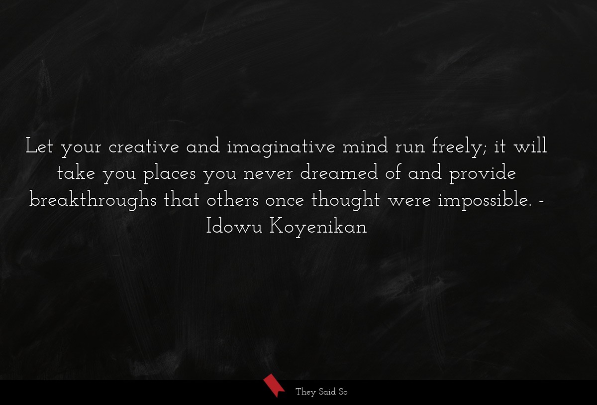 Let your creative and imaginative mind run freely; it will take you places you never dreamed of and provide breakthroughs that others once thought were impossible.