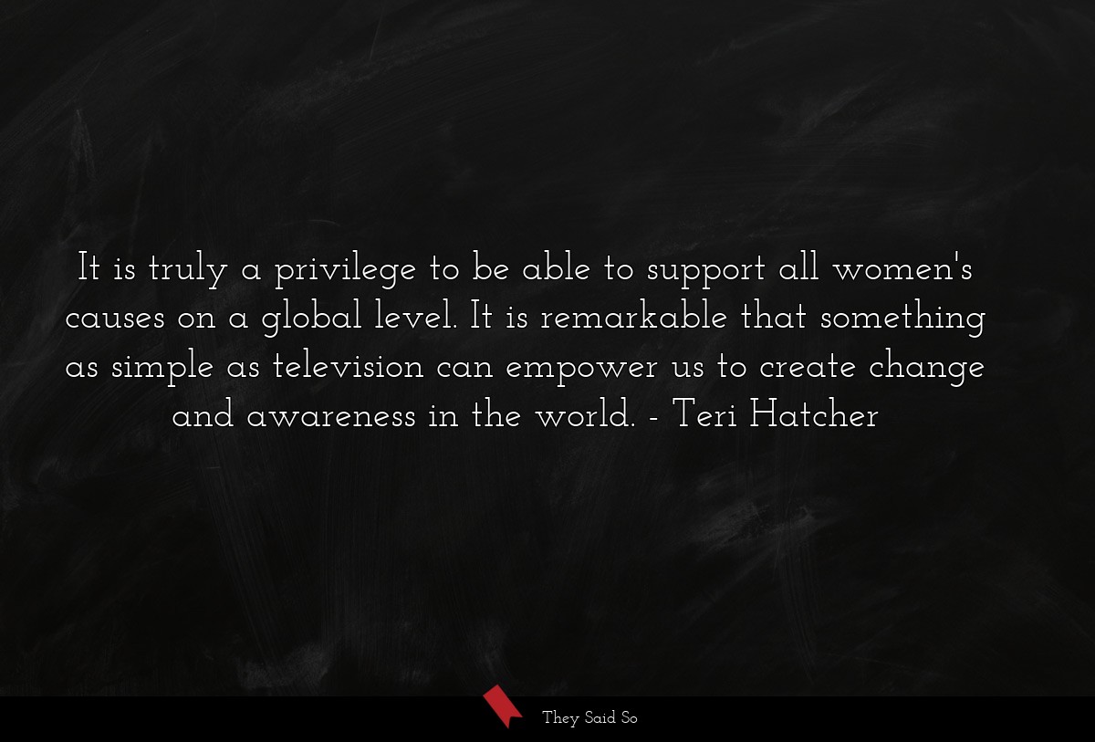 It is truly a privilege to be able to support all women's causes on a global level. It is remarkable that something as simple as television can empower us to create change and awareness in the world.
