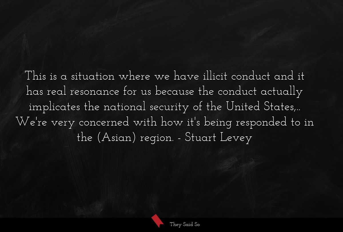 This is a situation where we have illicit conduct and it has real resonance for us because the conduct actually implicates the national security of the United States,.. We're very concerned with how it's being responded to in the (Asian) region.