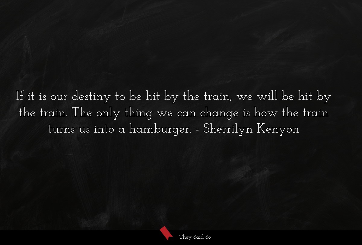 If it is our destiny to be hit by the train, we will be hit by the train. The only thing we can change is how the train turns us into a hamburger.
