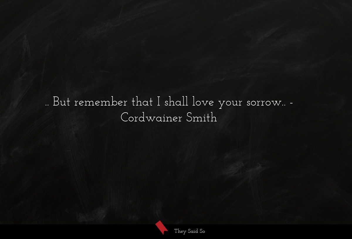 .. But remember that I shall love your sorrow..