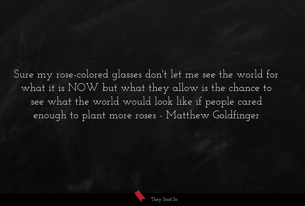 Sure my rose-colored glasses don't let me see the world for what it is NOW but what they allow is the chance to see what the world would look like if people cared enough to plant more roses