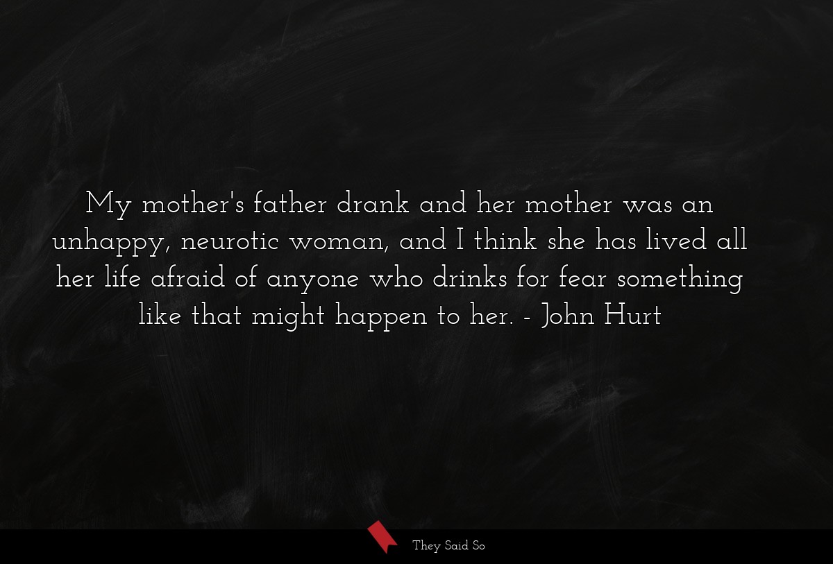 My mother's father drank and her mother was an unhappy, neurotic woman, and I think she has lived all her life afraid of anyone who drinks for fear something like that might happen to her.