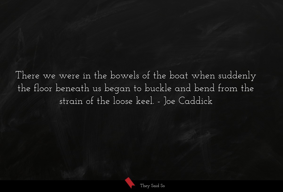 There we were in the bowels of the boat when suddenly the floor beneath us began to buckle and bend from the strain of the loose keel.