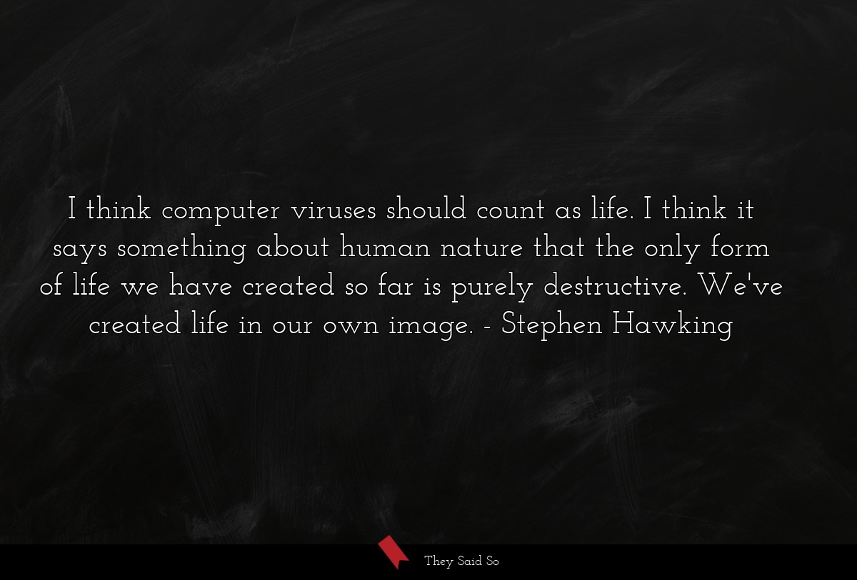 I think computer viruses should count as life. I think it says something about human nature that the only form of life we have created so far is purely destructive. We've created life in our own image.