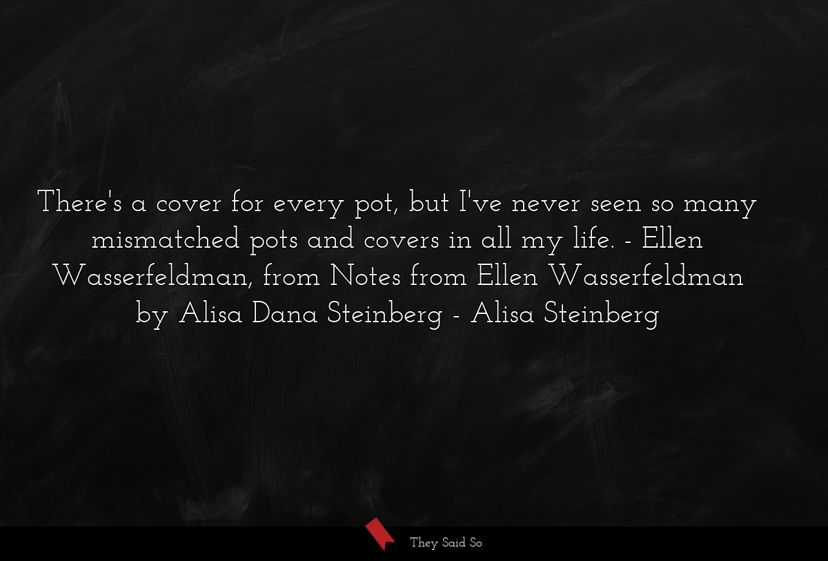 There's a cover for every pot, but I've never seen so many mismatched pots and covers in all my life. - Ellen Wasserfeldman, from Notes from Ellen Wasserfeldman by Alisa Dana Steinberg
