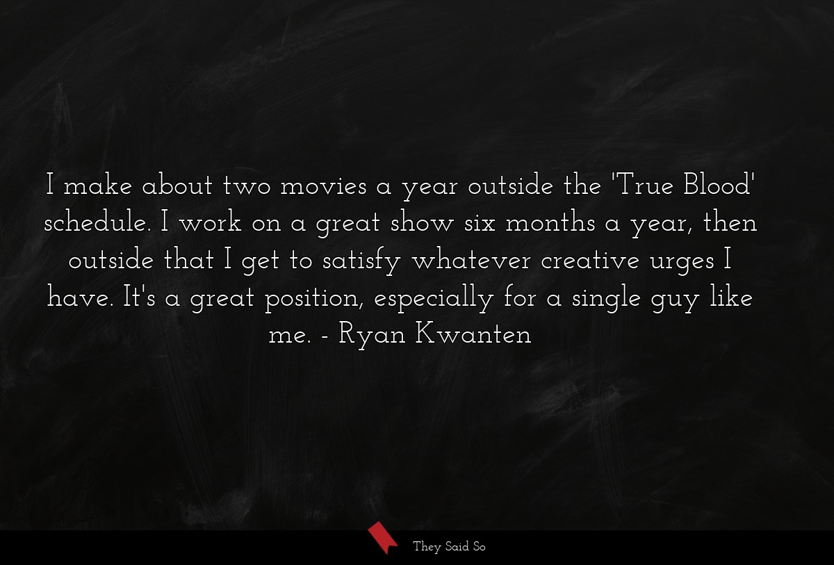 I make about two movies a year outside the 'True Blood' schedule. I work on a great show six months a year, then outside that I get to satisfy whatever creative urges I have. It's a great position, especially for a single guy like me.