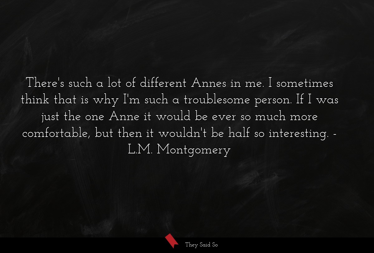 There's such a lot of different Annes in me. I sometimes think that is why I'm such a troublesome person. If I was just the one Anne it would be ever so much more comfortable, but then it wouldn't be half so interesting.