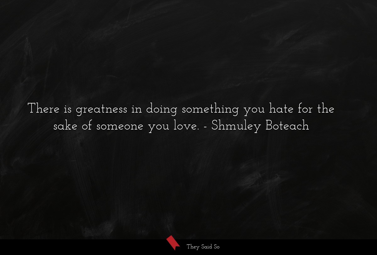 There is greatness in doing something you hate for the sake of someone you love.
