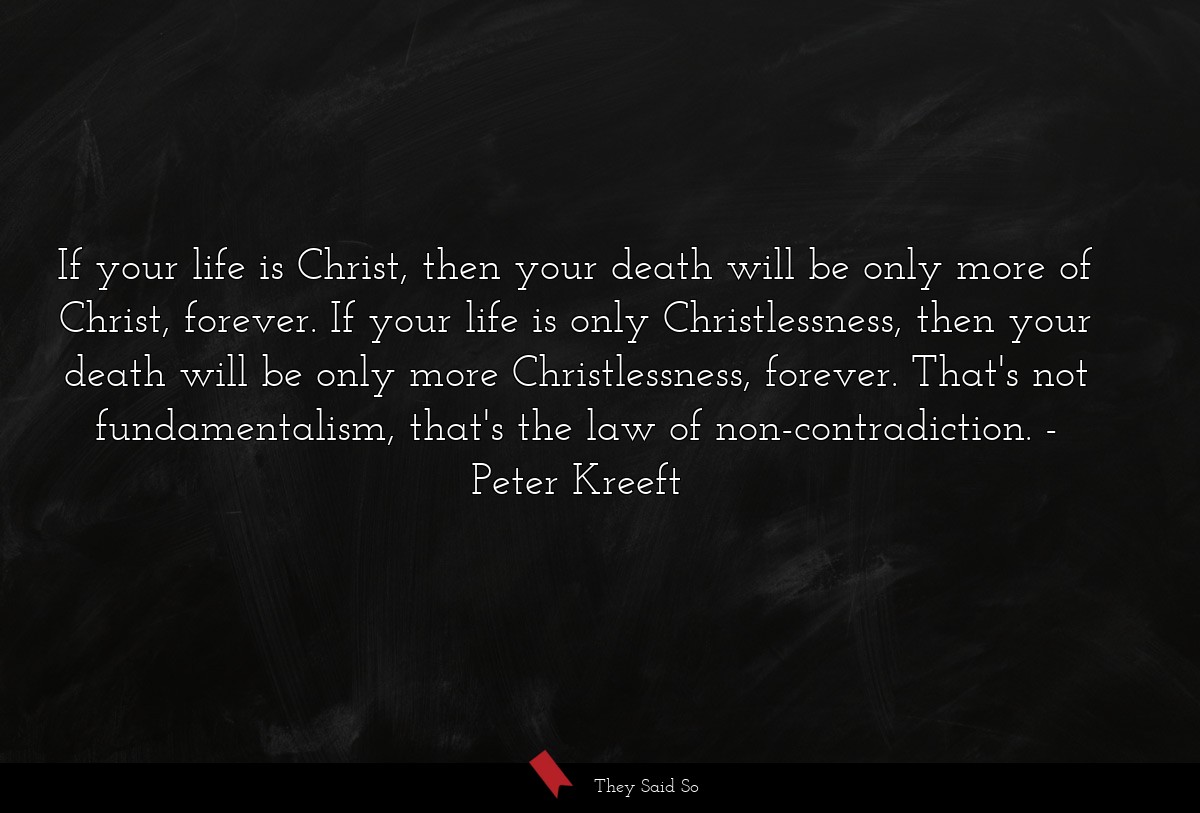 If your life is Christ, then your death will be only more of Christ, forever. If your life is only Christlessness, then your death will be only more Christlessness, forever. That's not fundamentalism, that's the law of non-contradiction.