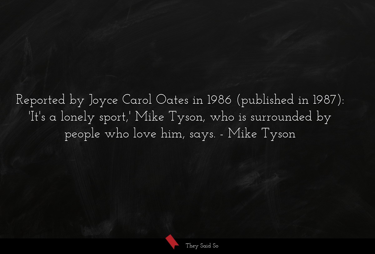 Reported by Joyce Carol Oates in 1986 (published in 1987): 'It's a lonely sport,' Mike Tyson, who is surrounded by people who love him, says.