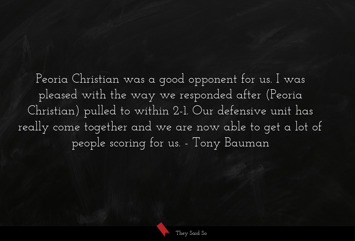 Peoria Christian was a good opponent for us. I was pleased with the way we responded after (Peoria Christian) pulled to within 2-1. Our defensive unit has really come together and we are now able to get a lot of people scoring for us.