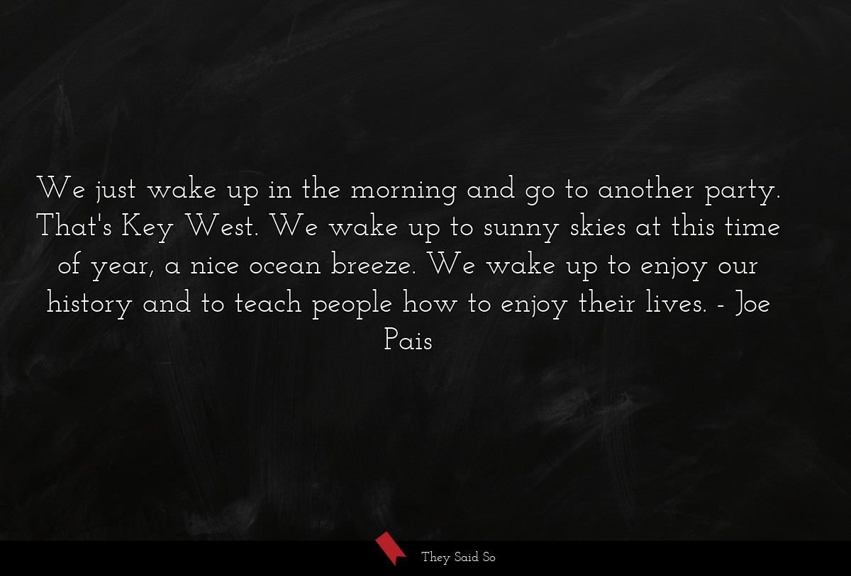 We just wake up in the morning and go to another party. That's Key West. We wake up to sunny skies at this time of year, a nice ocean breeze. We wake up to enjoy our history and to teach people how to enjoy their lives.