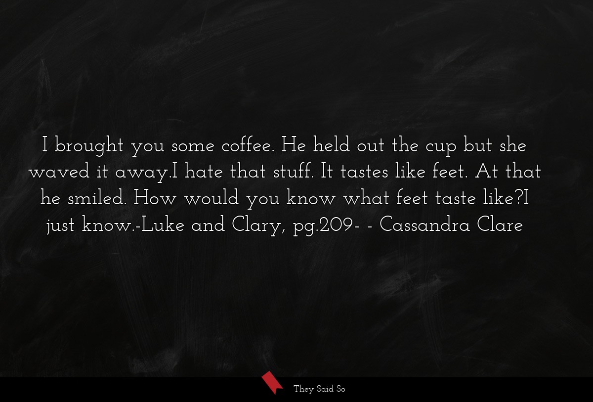 I brought you some coffee. He held out the cup but she waved it away.I hate that stuff. It tastes like feet. At that he smiled. How would you know what feet taste like?I just know.-Luke and Clary, pg.209-