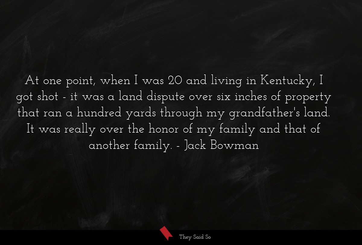 At one point, when I was 20 and living in Kentucky, I got shot - it was a land dispute over six inches of property that ran a hundred yards through my grandfather's land. It was really over the honor of my family and that of another family.