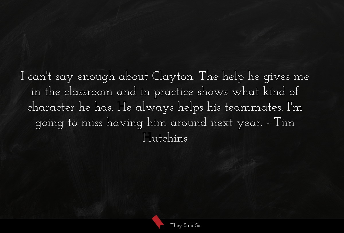 I can't say enough about Clayton. The help he gives me in the classroom and in practice shows what kind of character he has. He always helps his teammates. I'm going to miss having him around next year.