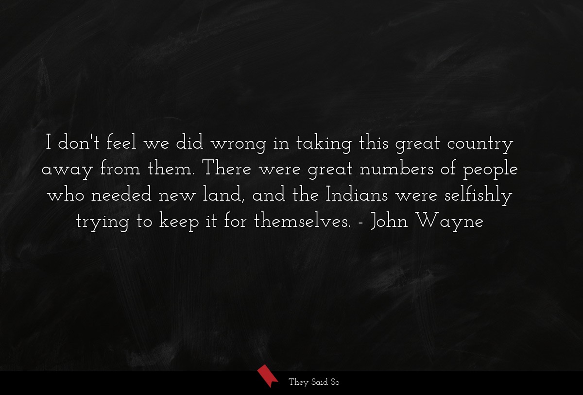 I don't feel we did wrong in taking this great country away from them. There were great numbers of people who needed new land, and the Indians were selfishly trying to keep it for themselves.