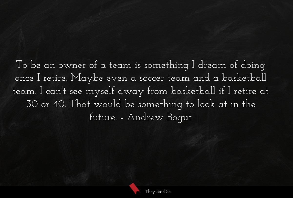 To be an owner of a team is something I dream of doing once I retire. Maybe even a soccer team and a basketball team. I can't see myself away from basketball if I retire at 30 or 40. That would be something to look at in the future.