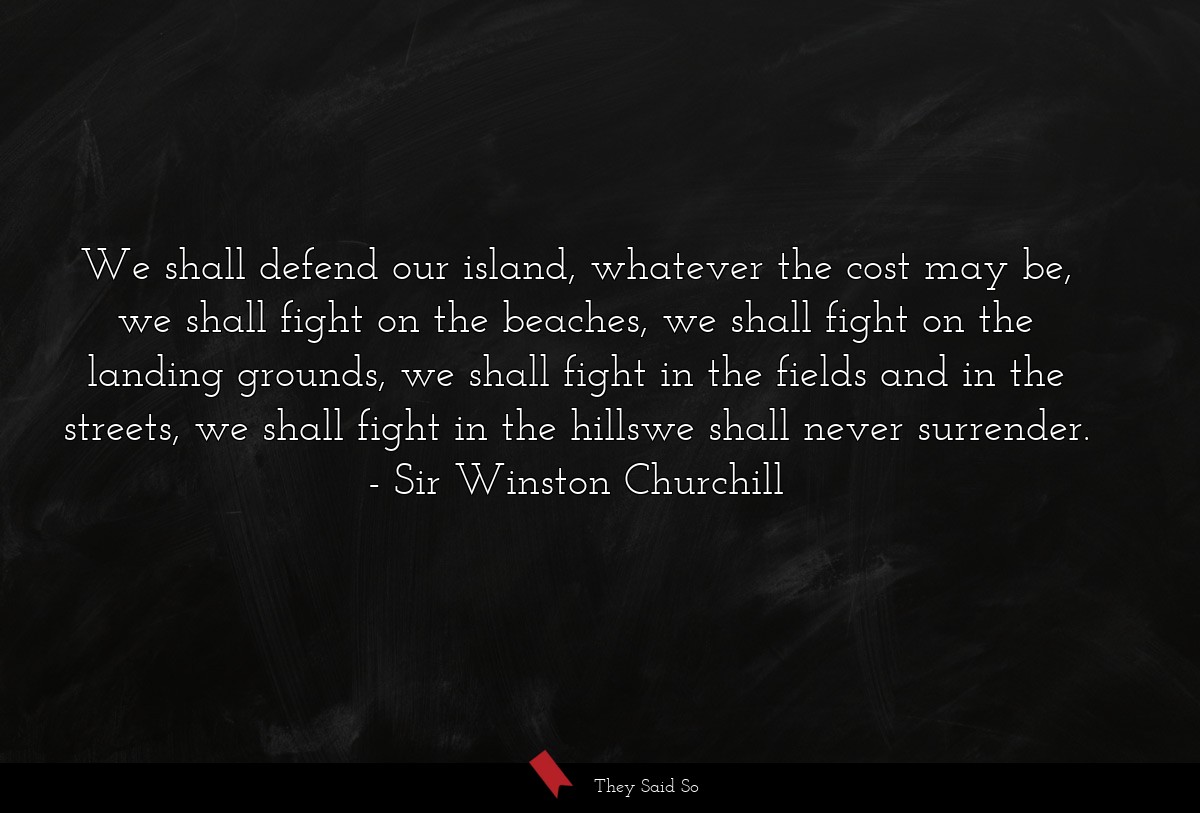We shall defend our island, whatever the cost may be, we shall fight on the beaches, we shall fight on the landing grounds, we shall fight in the fields and in the streets, we shall fight in the hillswe shall never surrender.