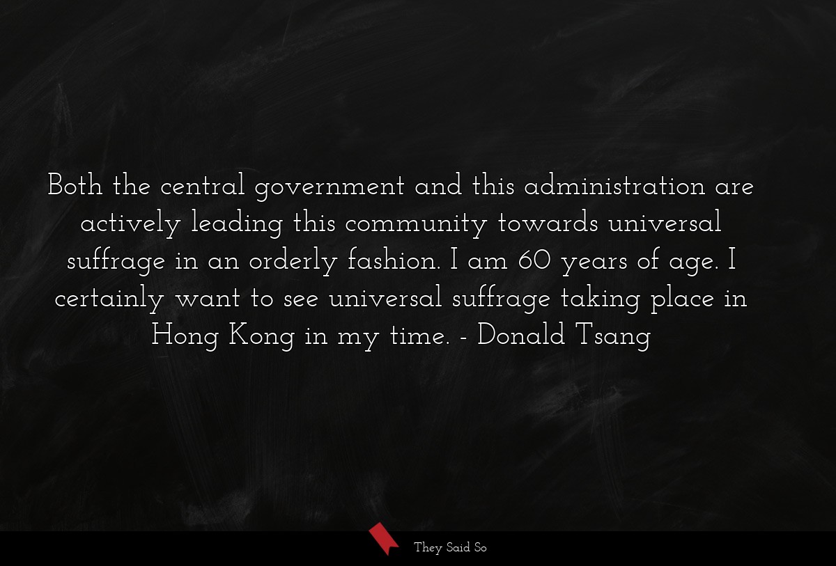 Both the central government and this administration are actively leading this community towards universal suffrage in an orderly fashion. I am 60 years of age. I certainly want to see universal suffrage taking place in Hong Kong in my time.