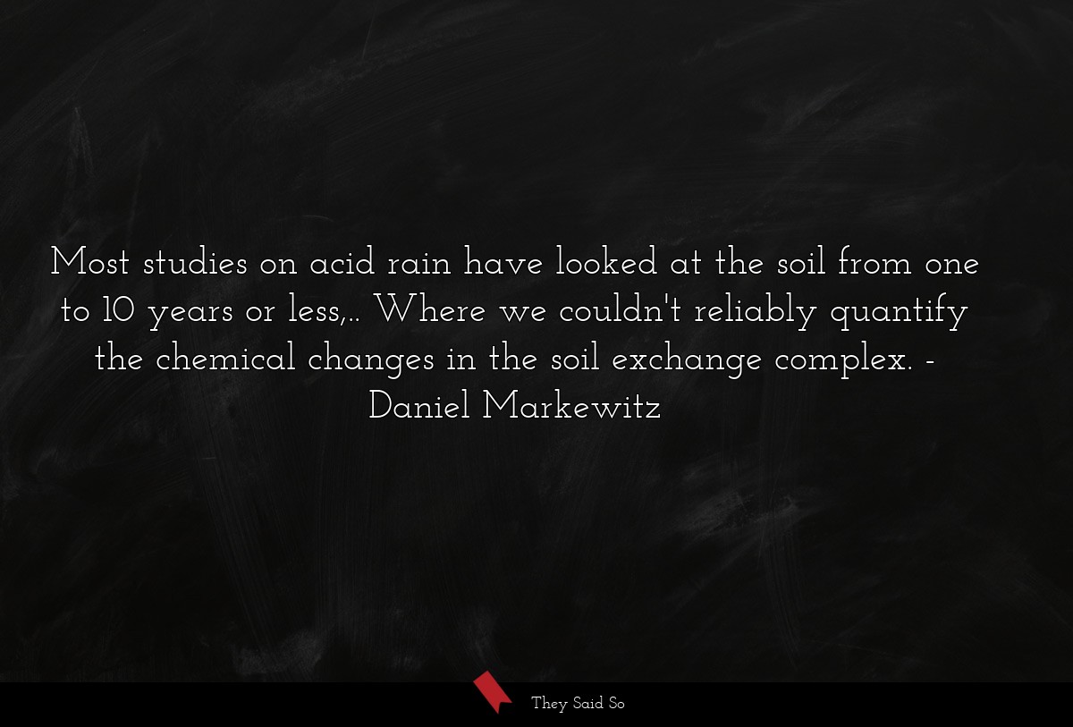 Most studies on acid rain have looked at the soil from one to 10 years or less,.. Where we couldn't reliably quantify the chemical changes in the soil exchange complex.
