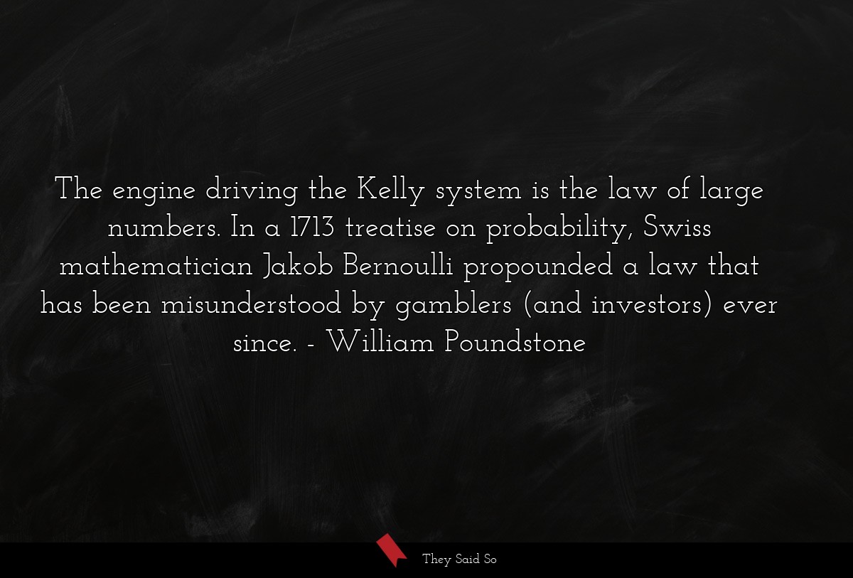 The engine driving the Kelly system is the law of large numbers. In a 1713 treatise on probability, Swiss mathematician Jakob Bernoulli propounded a law that has been misunderstood by gamblers (and investors) ever since.