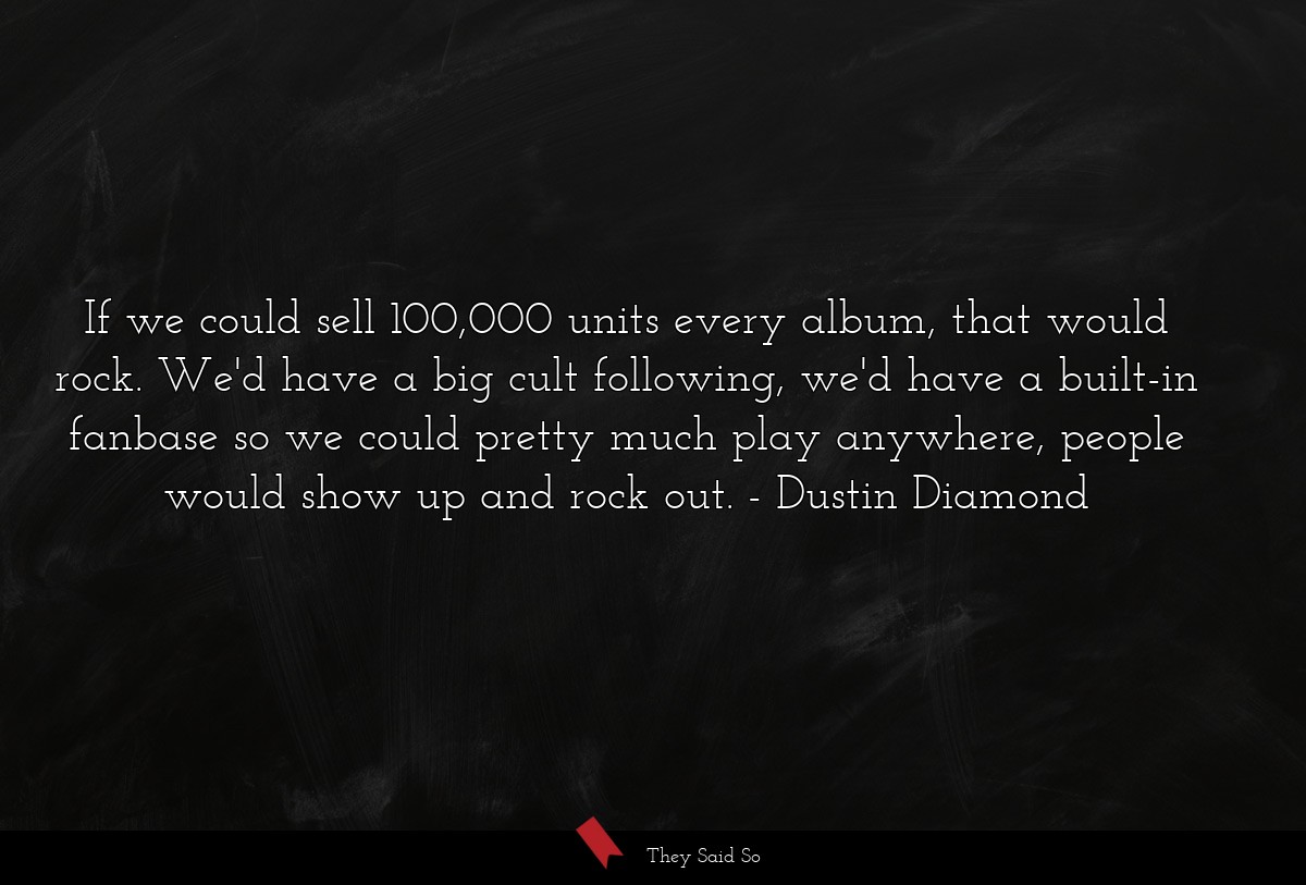 If we could sell 100,000 units every album, that would rock. We'd have a big cult following, we'd have a built-in fanbase so we could pretty much play anywhere, people would show up and rock out.