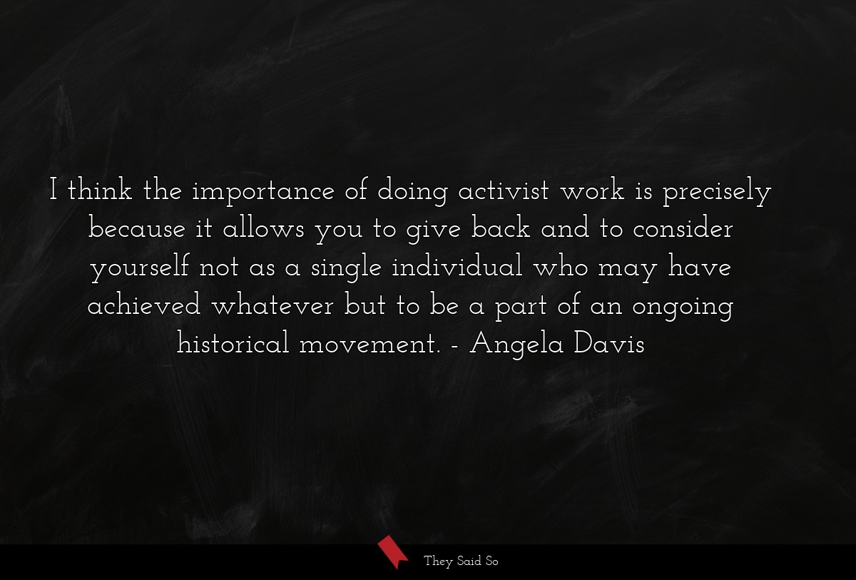 I think the importance of doing activist work is precisely because it allows you to give back and to consider yourself not as a single individual who may have achieved whatever but to be a part of an ongoing historical movement.