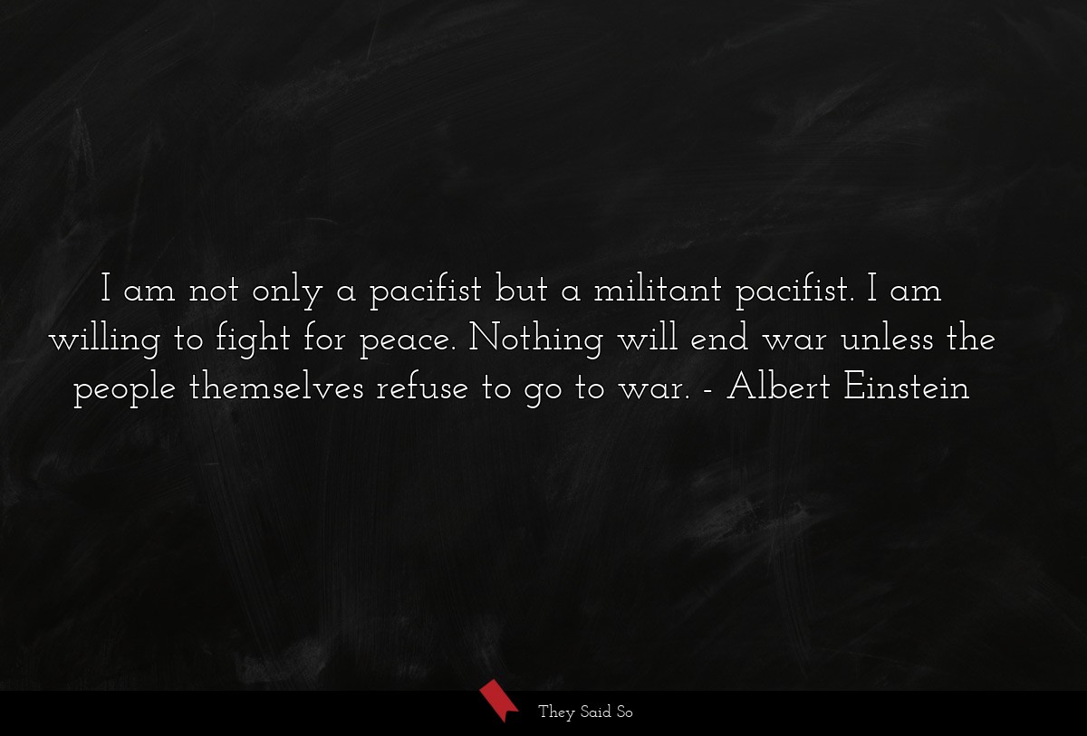 I am not only a pacifist but a militant pacifist. I am willing to fight for peace. Nothing will end war unless the people themselves refuse to go to war.