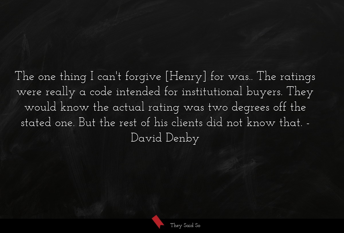 The one thing I can't forgive [Henry] for was.. The ratings were really a code intended for institutional buyers. They would know the actual rating was two degrees off the stated one. But the rest of his clients did not know that.