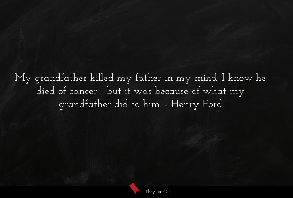 My grandfather killed my father in my mind. I know he died of cancer - but it was because of what my grandfather did to him.