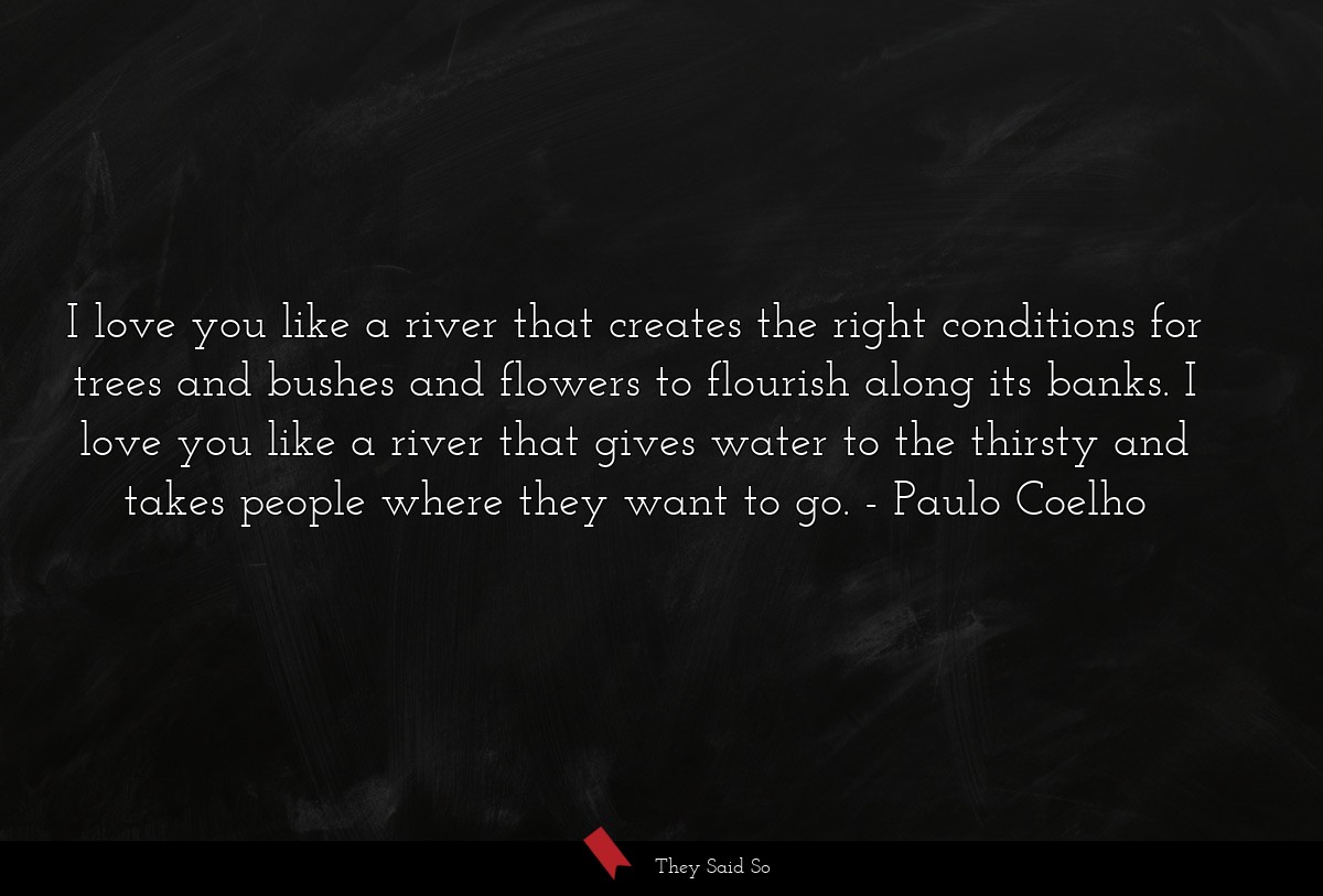 I love you like a river that creates the right conditions for trees and bushes and flowers to flourish along its banks. I love you like a river that gives water to the thirsty and takes people where they want to go.