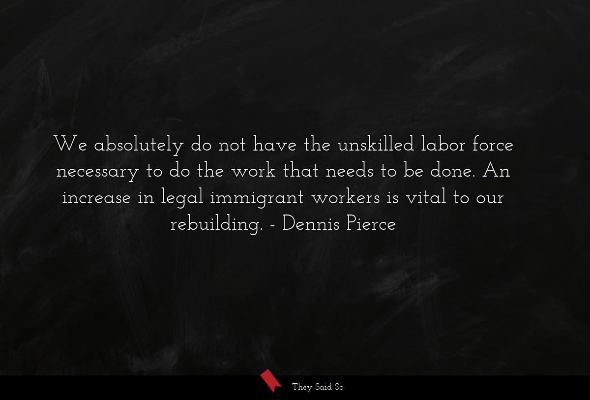 We absolutely do not have the unskilled labor force necessary to do the work that needs to be done. An increase in legal immigrant workers is vital to our rebuilding.