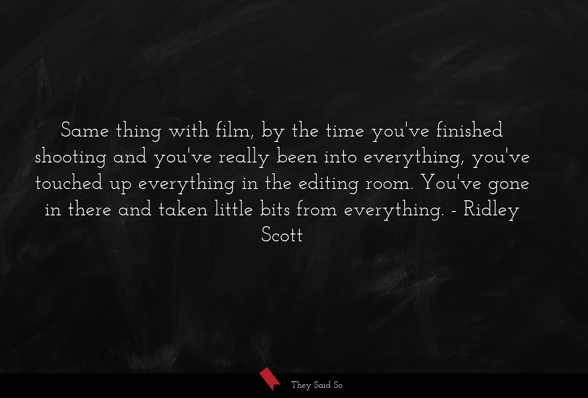 Same thing with film, by the time you've finished shooting and you've really been into everything, you've touched up everything in the editing room. You've gone in there and taken little bits from everything.