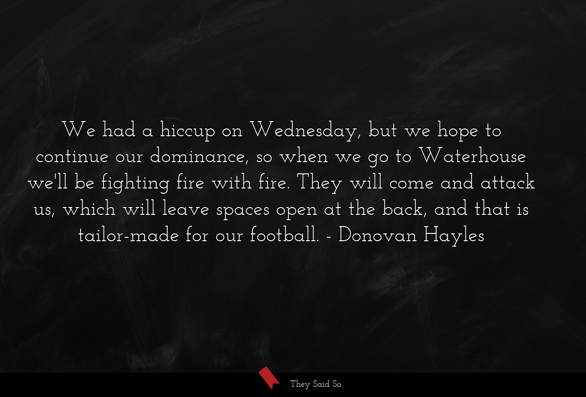 We had a hiccup on Wednesday, but we hope to continue our dominance, so when we go to Waterhouse we'll be fighting fire with fire. They will come and attack us, which will leave spaces open at the back, and that is tailor-made for our football.