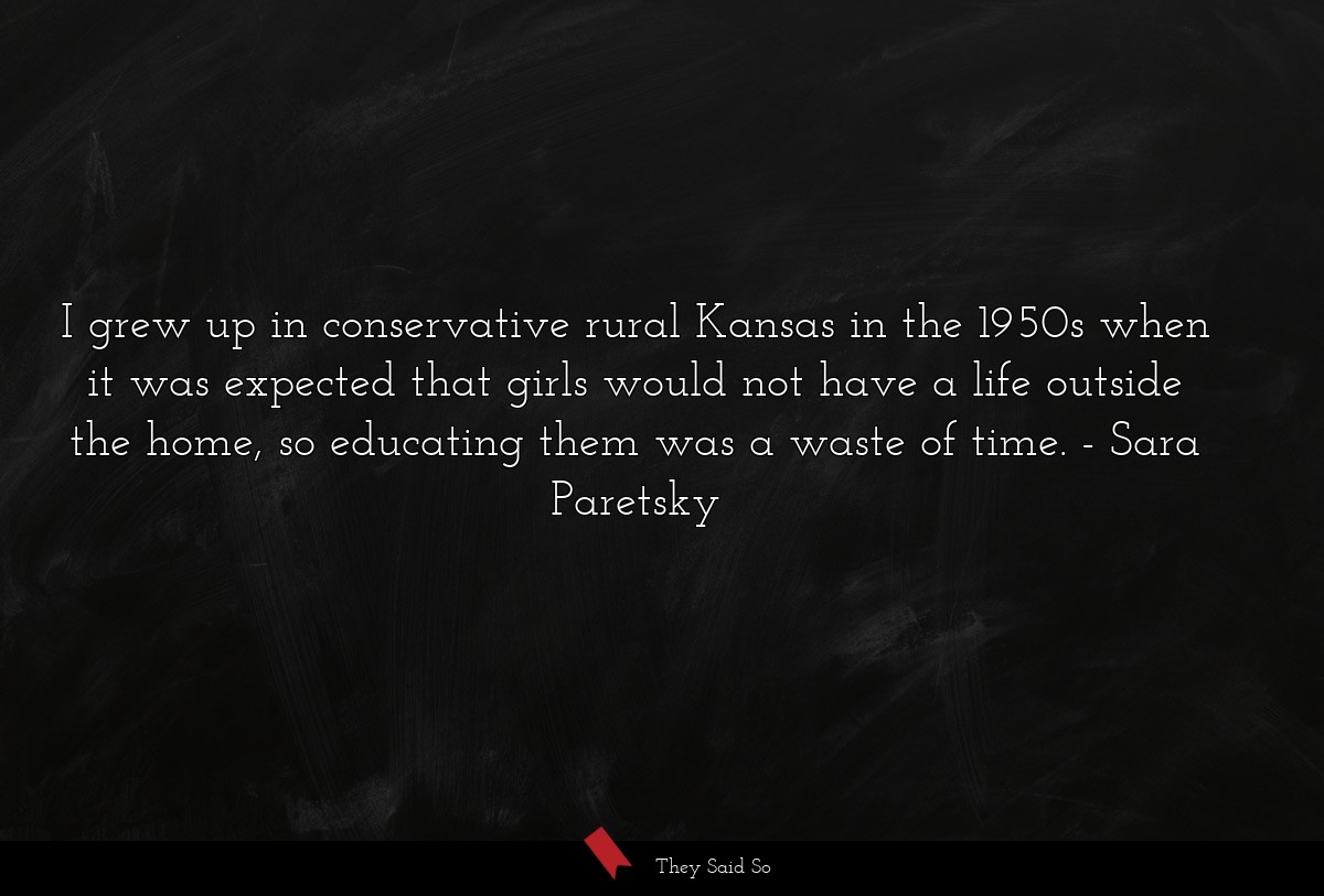 I grew up in conservative rural Kansas in the 1950s when it was expected that girls would not have a life outside the home, so educating them was a waste of time.