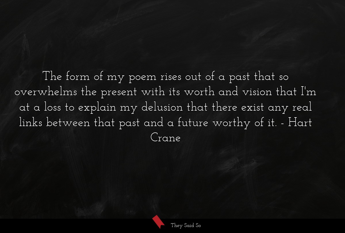 The form of my poem rises out of a past that so overwhelms the present with its worth and vision that I'm at a loss to explain my delusion that there exist any real links between that past and a future worthy of it.