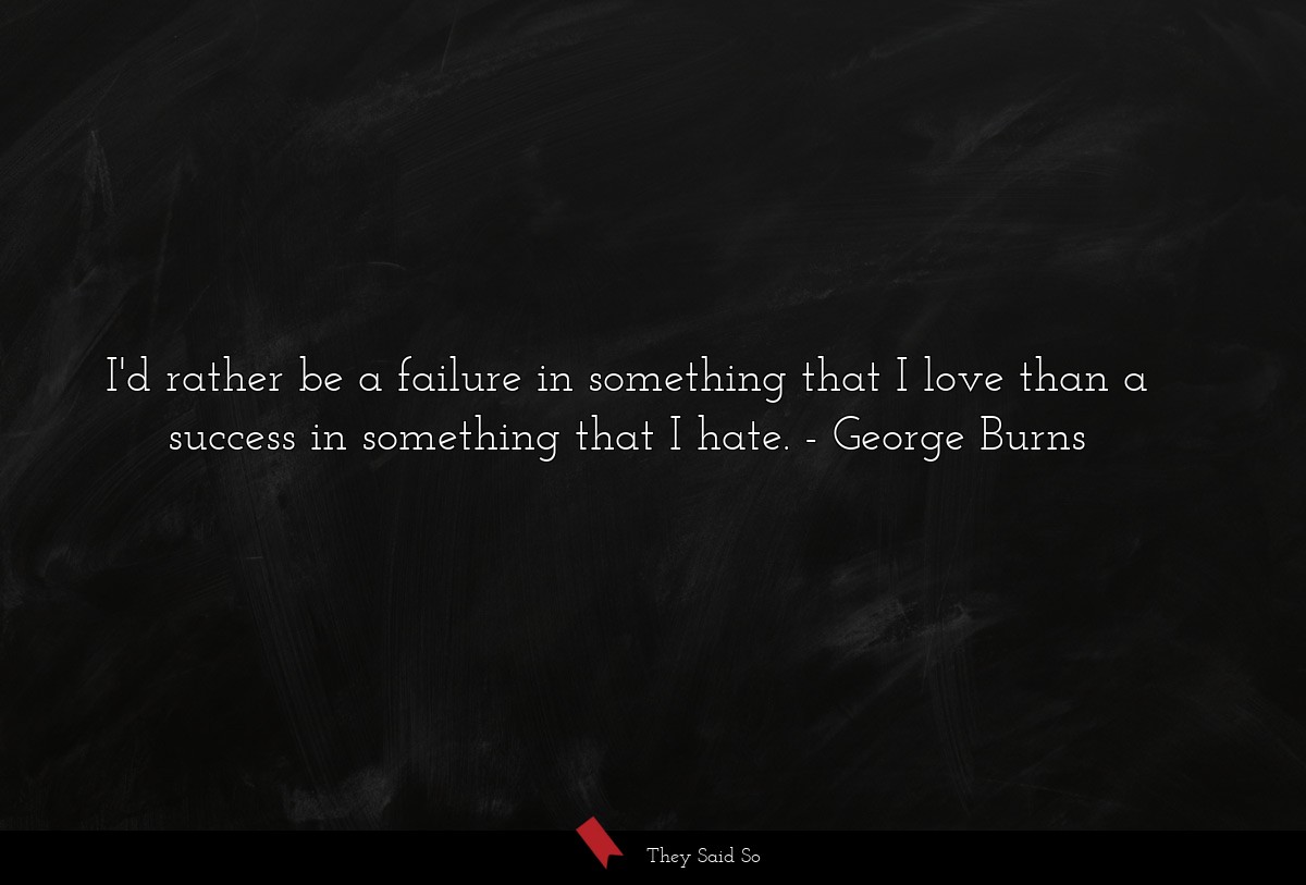 I'd rather be a failure in something that I love than a success in something that I hate.