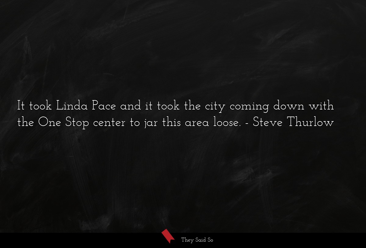 It took Linda Pace and it took the city coming down with the One Stop center to jar this area loose.