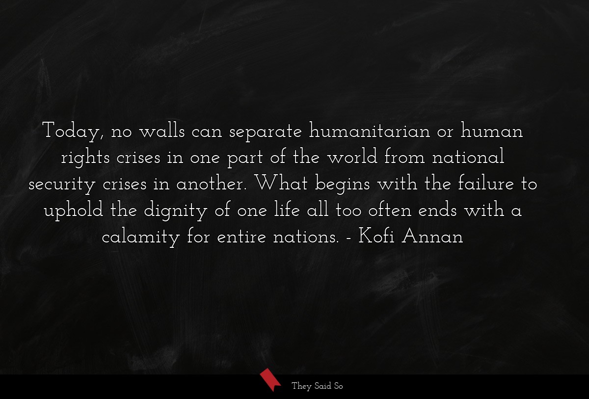 Today, no walls can separate humanitarian or human rights crises in one part of the world from national security crises in another. What begins with the failure to uphold the dignity of one life all too often ends with a calamity for entire nations.