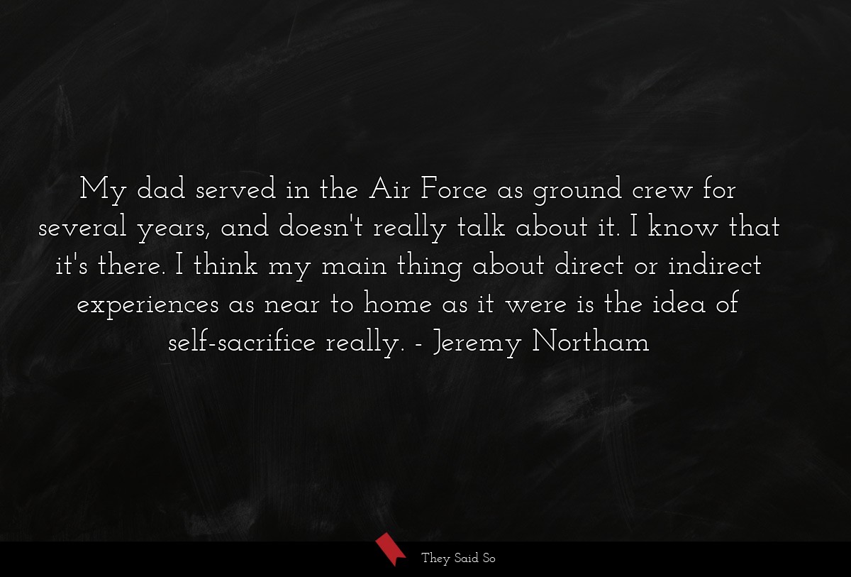 My dad served in the Air Force as ground crew for several years, and doesn't really talk about it. I know that it's there. I think my main thing about direct or indirect experiences as near to home as it were is the idea of self-sacrifice really.
