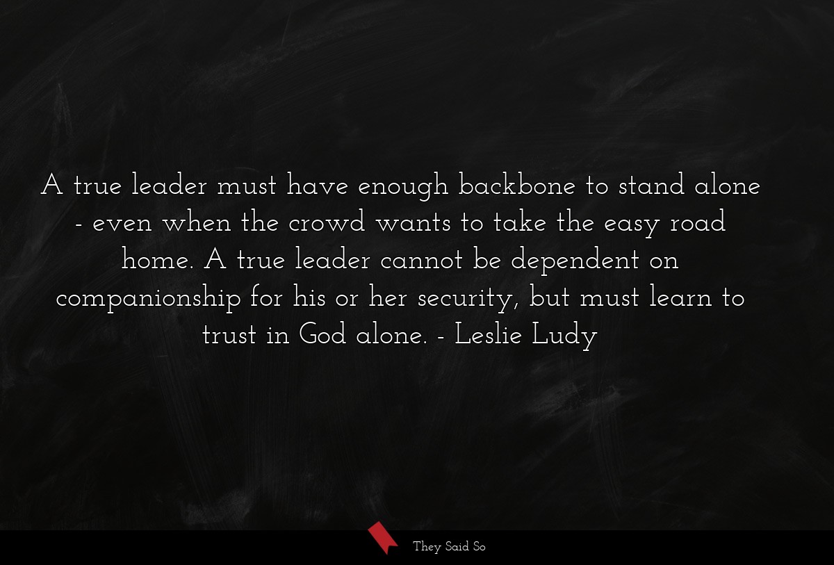 A true leader must have enough backbone to stand alone - even when the crowd wants to take the easy road home. A true leader cannot be dependent on companionship for his or her security, but must learn to trust in God alone.