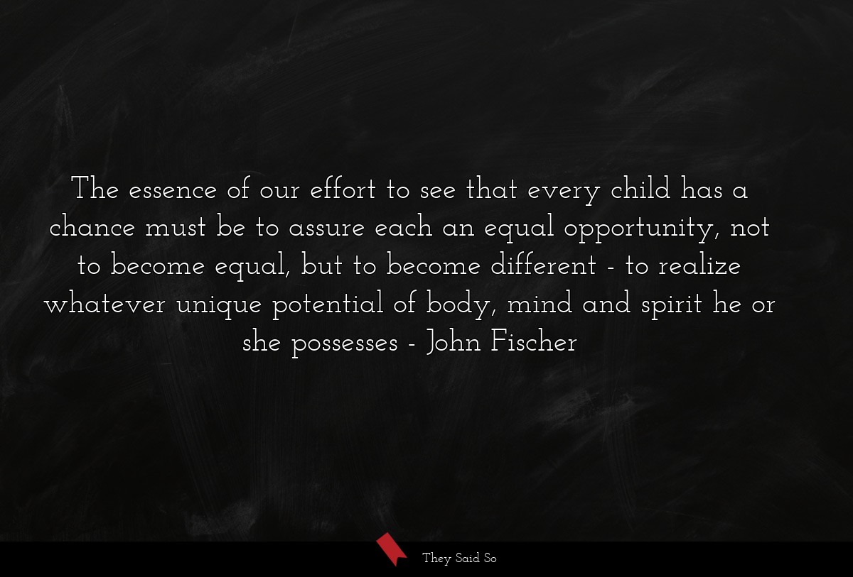 The essence of our effort to see that every child has a chance must be to assure each an equal opportunity, not to become equal, but to become different - to realize whatever unique potential of body, mind and spirit he or she possesses