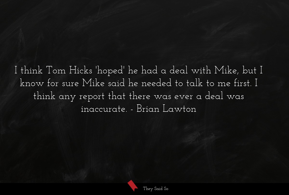 I think Tom Hicks 'hoped' he had a deal with Mike, but I know for sure Mike said he needed to talk to me first. I think any report that there was ever a deal was inaccurate.