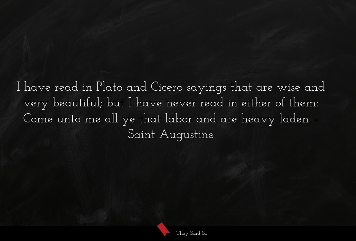 I have read in Plato and Cicero sayings that are wise and very beautiful; but I have never read in either of them: Come unto me all ye that labor and are heavy laden.