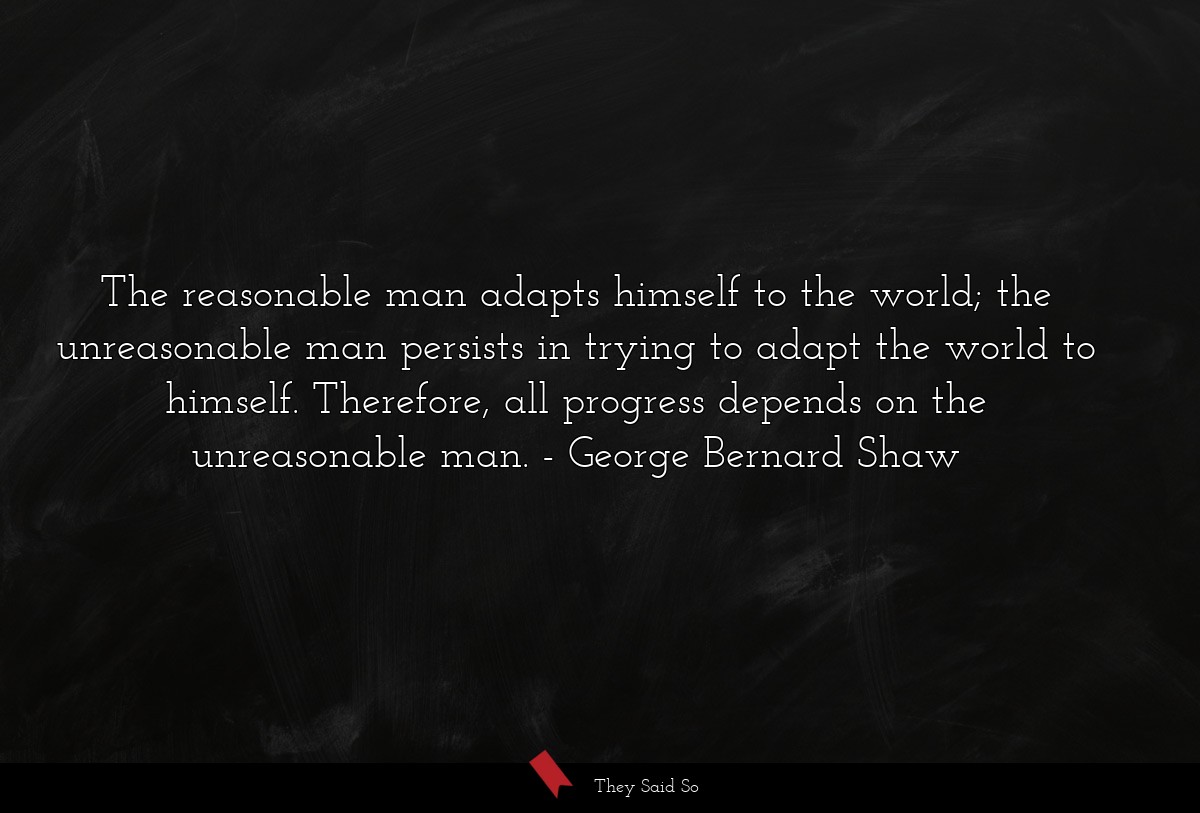 The reasonable man adapts himself to the world; the unreasonable man persists in trying to adapt the world to himself. Therefore, all progress depends on the unreasonable man.