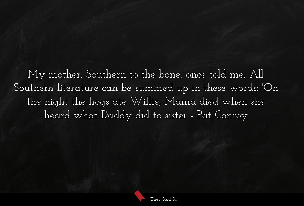My mother, Southern to the bone, once told me, All Southern literature can be summed up in these words: 'On the night the hogs ate Willie, Mama died when she heard what Daddy did to sister