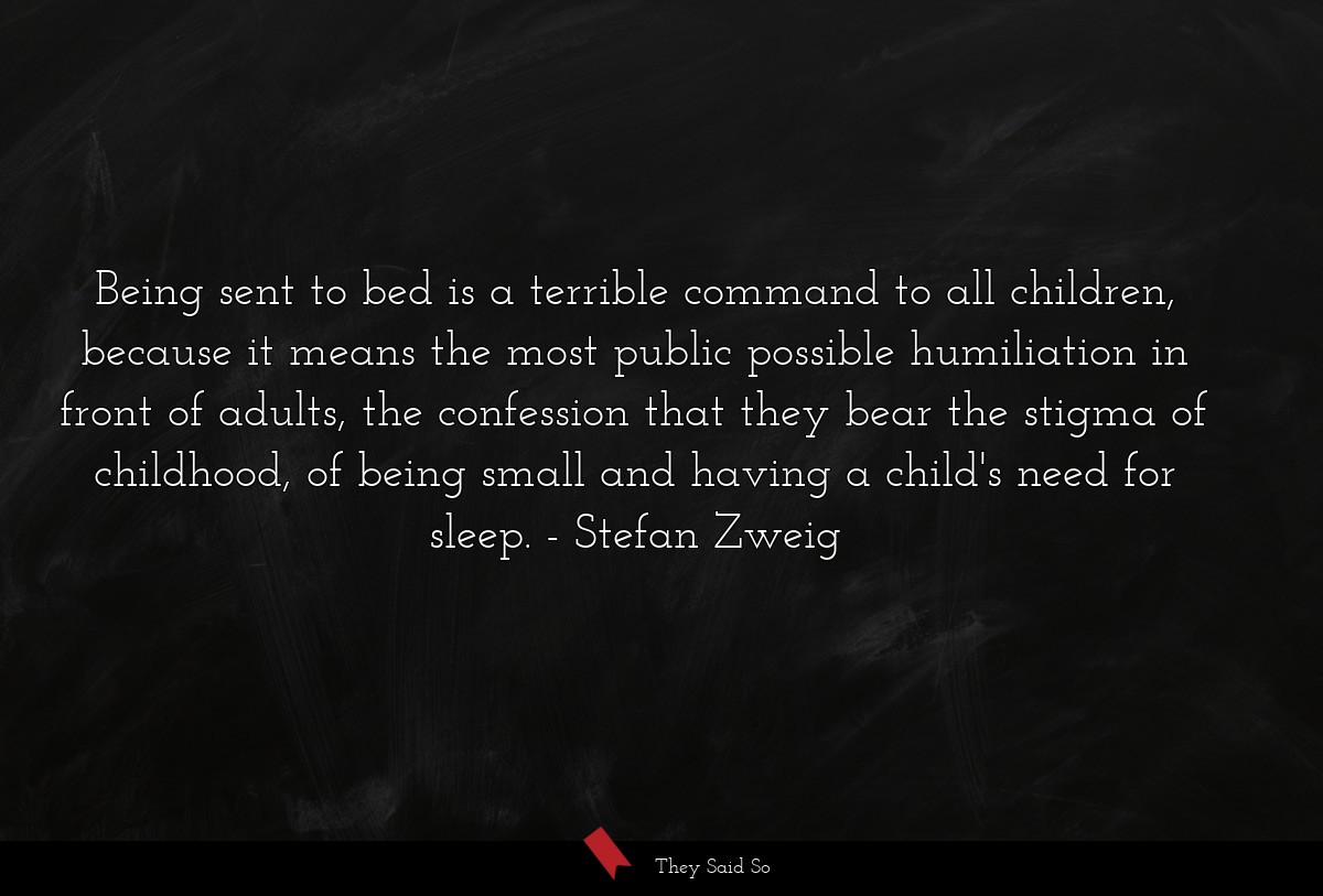 Being sent to bed is a terrible command to all children, because it means the most public possible humiliation in front of adults, the confession that they bear the stigma of childhood, of being small and having a child's need for sleep.