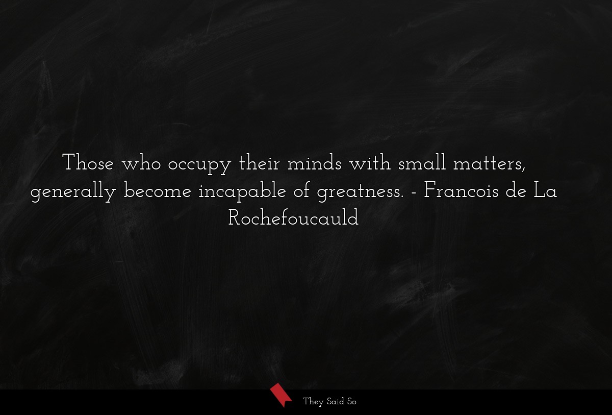 Those who occupy their minds with small matters, generally become incapable of greatness.